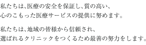 私たちは、医療の安全を保証し、質の高い、心のこもった医療サービスの提供に努めます。私たちは、地域の皆様から信頼され、選ばれるクリニックをつくるため最善の努力をします。